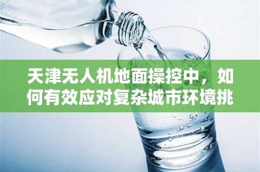 天津无人机地面操控中，如何有效应对复杂城市环境挑战？