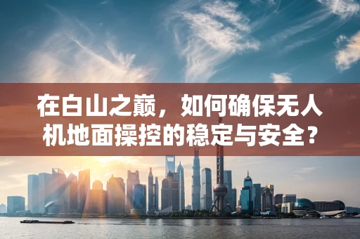 在白山之巅，如何确保无人机地面操控的稳定与安全？