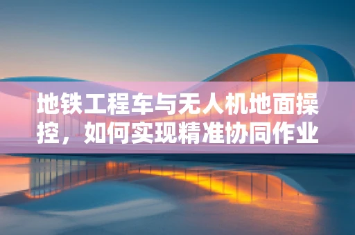 地铁工程车与无人机地面操控，如何实现精准协同作业？
