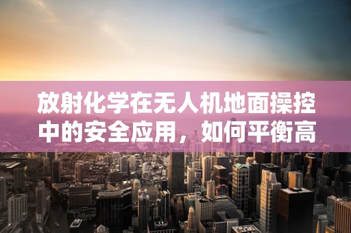 放射化学在无人机地面操控中的安全应用，如何平衡高效与安全？