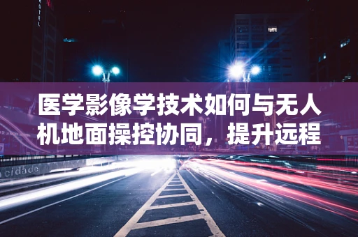 医学影像学技术如何与无人机地面操控协同，提升远程诊断效率？
