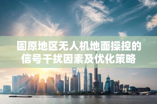 固原地区无人机地面操控的信号干扰因素及优化策略