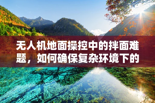 无人机地面操控中的拌面难题，如何确保复杂环境下的精准操控？