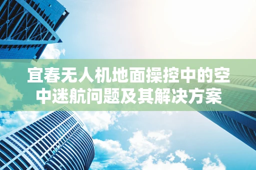 宜春无人机地面操控中的空中迷航问题及其解决方案