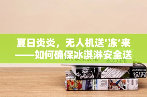 夏日炎炎，无人机送‘冻’来——如何确保冰淇淋安全送达的空中物流挑战？