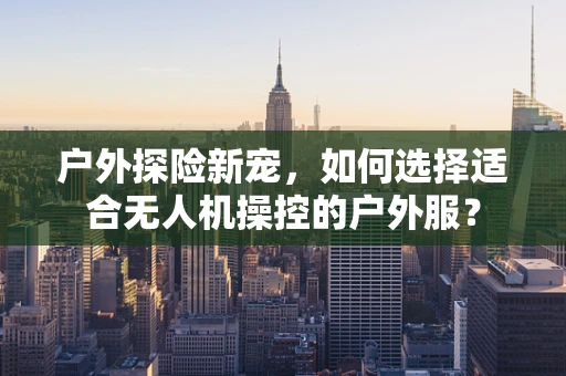 户外探险新宠，如何选择适合无人机操控的户外服？