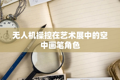 无人机操控在艺术展中的空中画笔角色