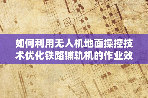 如何利用无人机地面操控技术优化铁路铺轨机的作业效率？