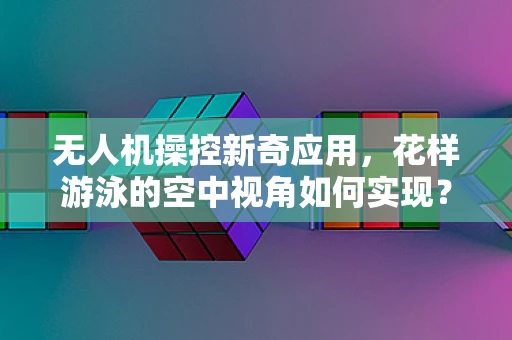 无人机操控新奇应用，花样游泳的空中视角如何实现？