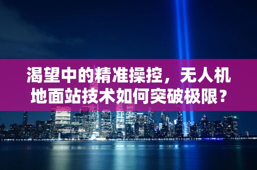 渴望中的精准操控，无人机地面站技术如何突破极限？