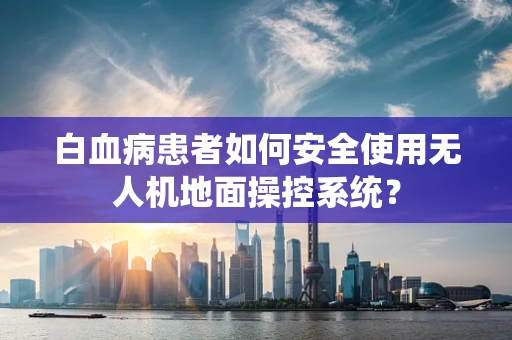 白血病患者如何安全使用无人机地面操控系统？