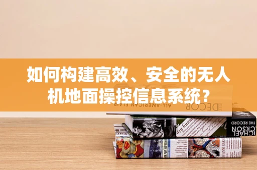 如何构建高效、安全的无人机地面操控信息系统？