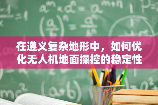 在遵义复杂地形中，如何优化无人机地面操控的稳定性与效率？