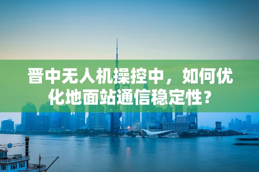 晋中无人机操控中，如何优化地面站通信稳定性？