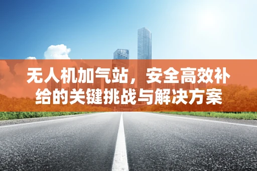 无人机加气站，安全高效补给的关键挑战与解决方案