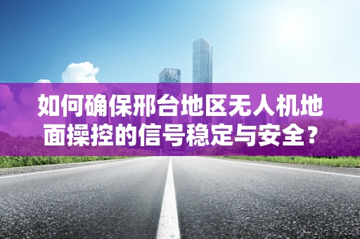 如何确保邢台地区无人机地面操控的信号稳定与安全？