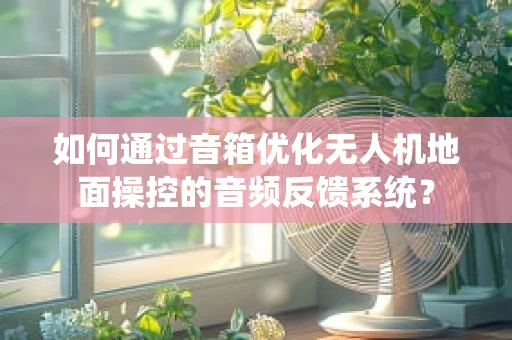 如何通过音箱优化无人机地面操控的音频反馈系统？