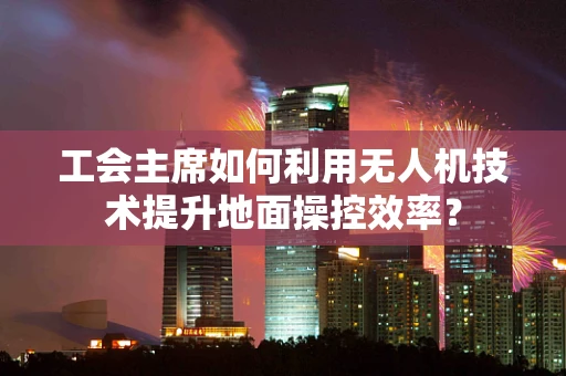 工会主席如何利用无人机技术提升地面操控效率？