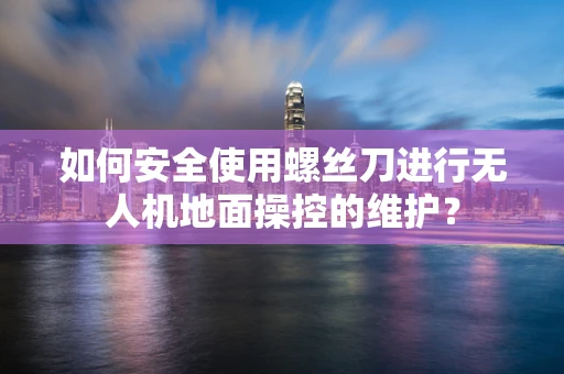 如何安全使用螺丝刀进行无人机地面操控的维护？