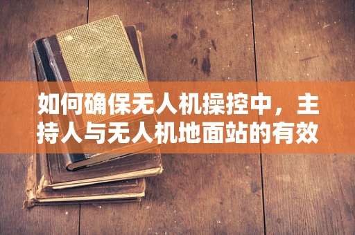 如何确保无人机操控中，主持人与无人机地面站的有效沟通？