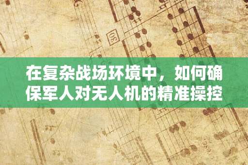 在复杂战场环境中，如何确保军人对无人机的精准操控与安全通信？
