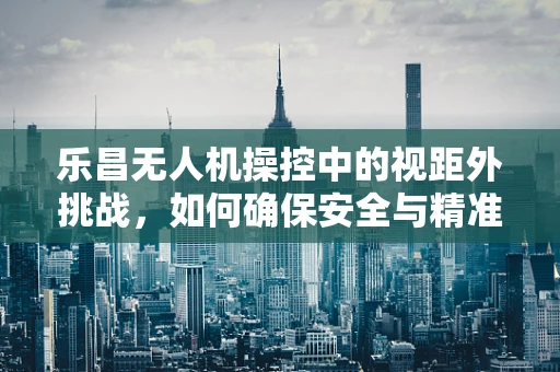 乐昌无人机操控中的视距外挑战，如何确保安全与精准？