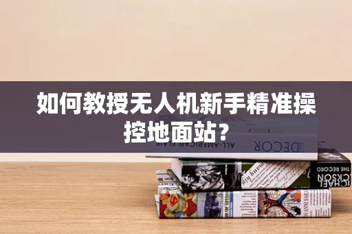 如何教授无人机新手精准操控地面站？