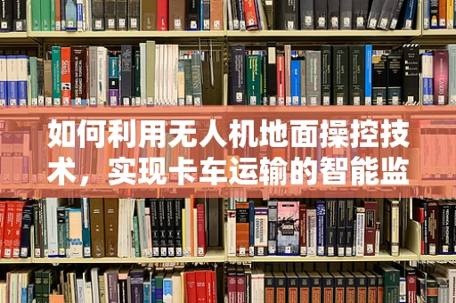 如何利用无人机地面操控技术，实现卡车运输的智能监控与安全保障？