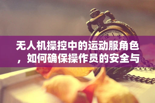 无人机操控中的运动服角色，如何确保操作员的安全与舒适？