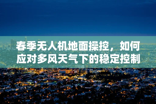 春季无人机地面操控，如何应对多风天气下的稳定控制？