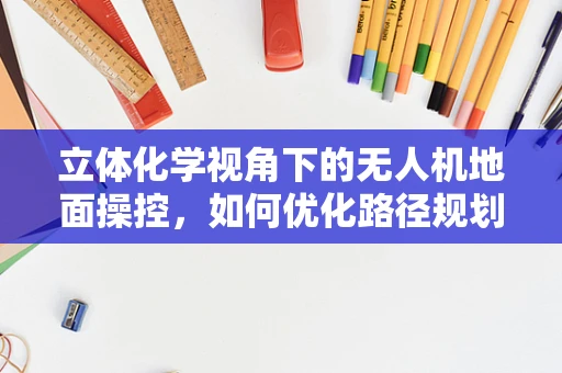 立体化学视角下的无人机地面操控，如何优化路径规划？