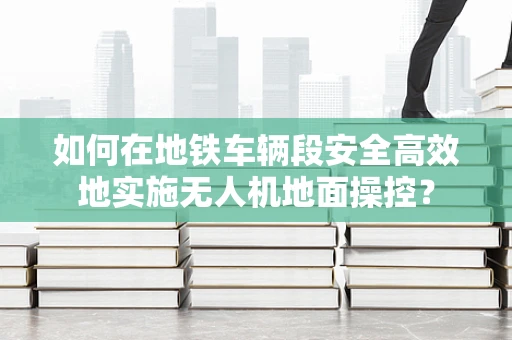 如何在地铁车辆段安全高效地实施无人机地面操控？
