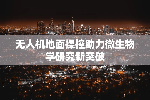 无人机地面操控助力微生物学研究新突破