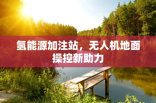 氢能源加注站，无人机地面操控新助力