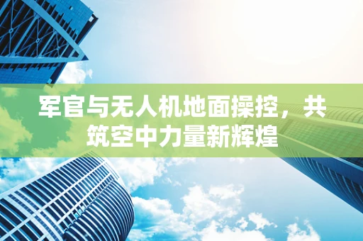 军官与无人机地面操控，共筑空中力量新辉煌