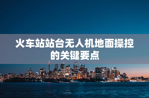 火车站站台无人机地面操控的关键要点