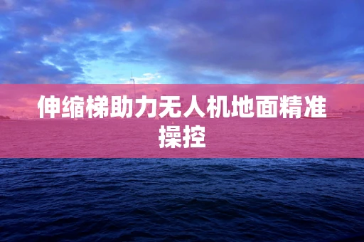 伸缩梯助力无人机地面精准操控