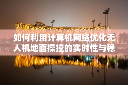 如何利用计算机网络优化无人机地面操控的实时性与稳定性？