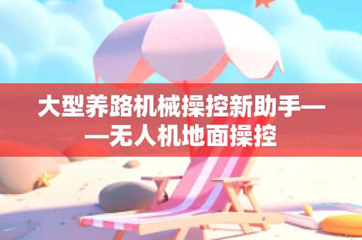 大型养路机械操控新助手——无人机地面操控