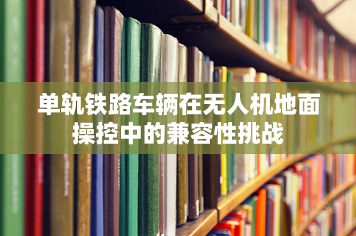 单轨铁路车辆在无人机地面操控中的兼容性挑战