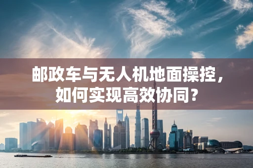 邮政车与无人机地面操控，如何实现高效协同？