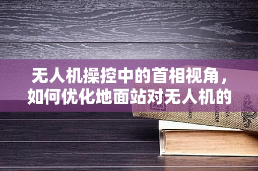 无人机操控中的首相视角，如何优化地面站对无人机的指挥决策？