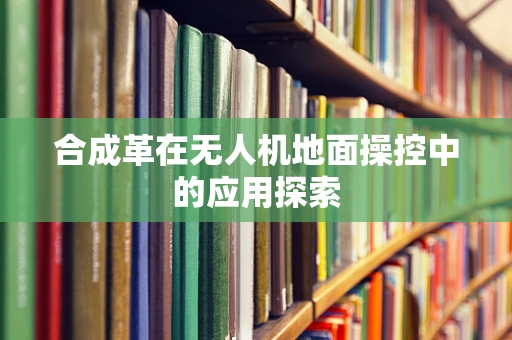 合成革在无人机地面操控中的应用探索