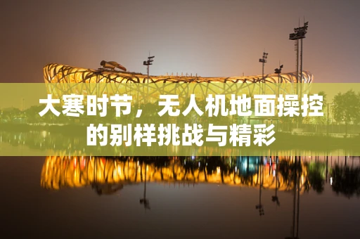 大寒时节，无人机地面操控的别样挑战与精彩