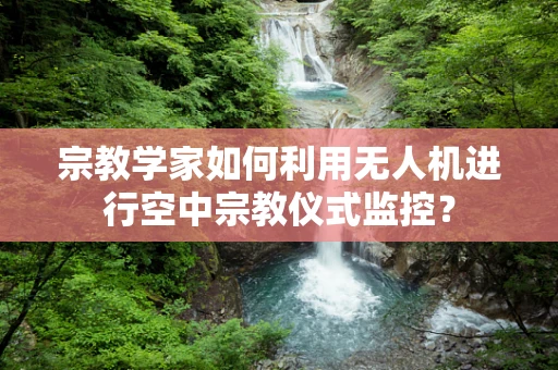 宗教学家如何利用无人机进行空中宗教仪式监控？