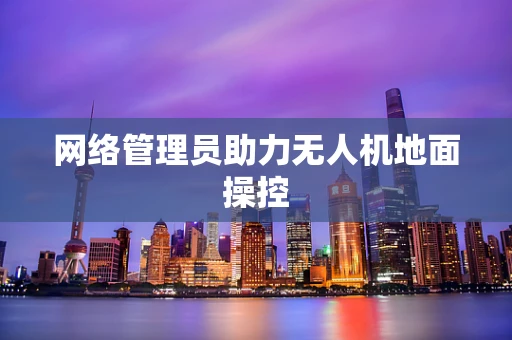 网络管理员助力无人机地面操控