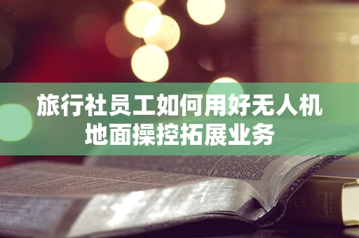 旅行社员工如何用好无人机地面操控拓展业务