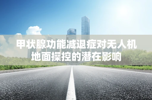 甲状腺功能减退症对无人机地面操控的潜在影响