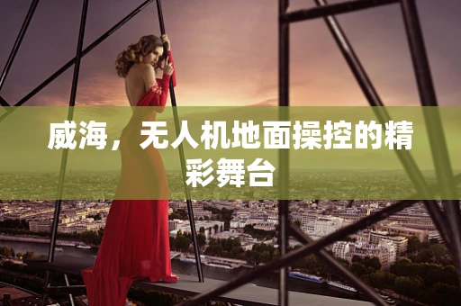 威海，无人机地面操控的精彩舞台