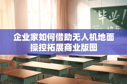 企业家如何借助无人机地面操控拓展商业版图